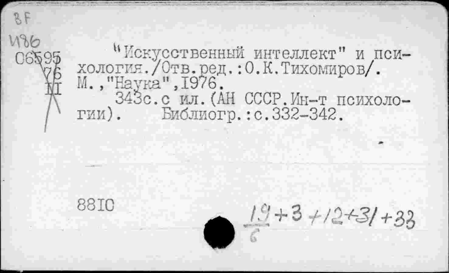 ﻿

иИскусственный интеллект” и психология ./Отв.ред.:0.К.Тихомиров/.
М. /’Наука", 1976.
343с.с ил.(АН СССР.Ин-т психологии ). Библиогр.:с.332-342.
8810
/Д + 3 +1^2/+^
6